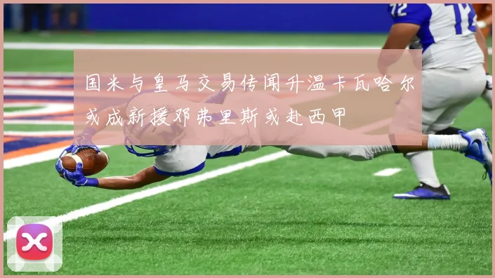 国米与皇马交易传闻升温卡瓦哈尔或成新援邓弗里斯或赴西甲