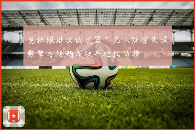 克林根进攻低迷篮下无人防守失误频繁与杨瀚森联手难挡马穆