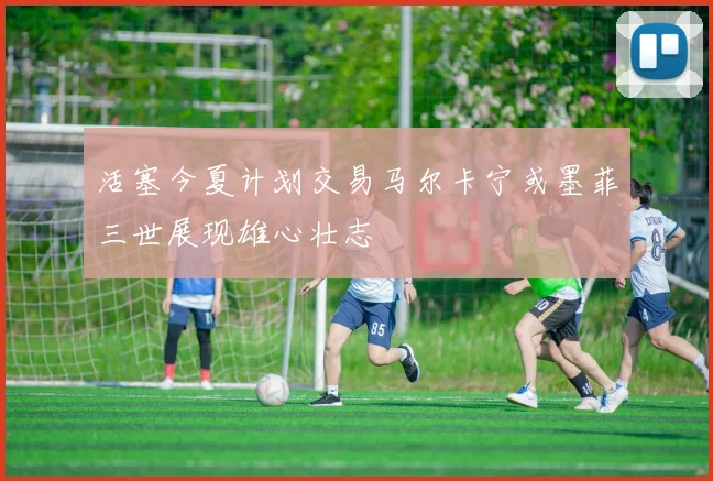 活塞今夏计划交易马尔卡宁或墨菲三世展现雄心壮志