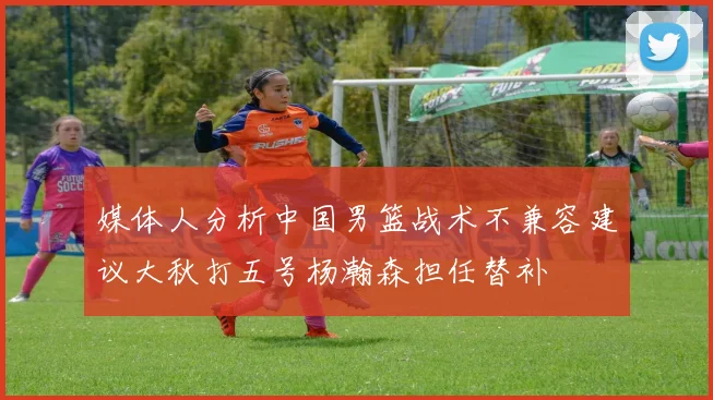 媒体人分析中国男篮战术不兼容建议大秋打五号杨瀚森担任替补