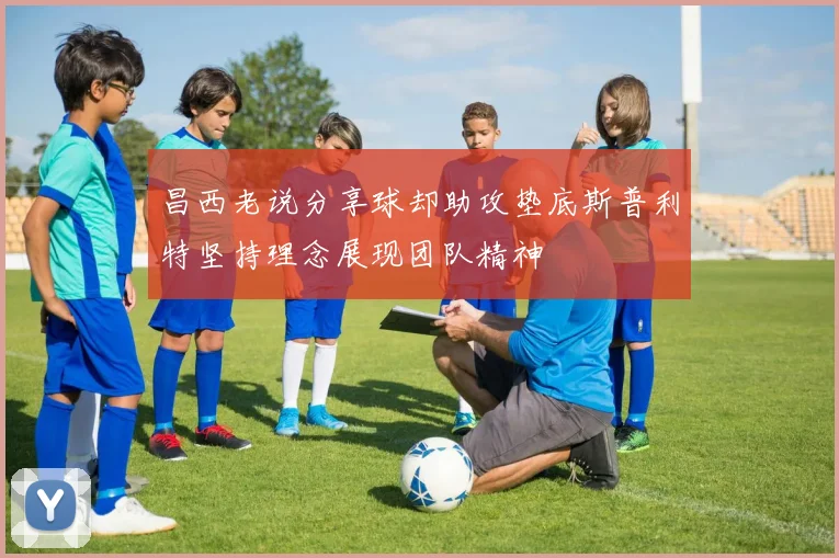 昌西老说分享球却助攻垫底斯普利特坚持理念展现团队精神