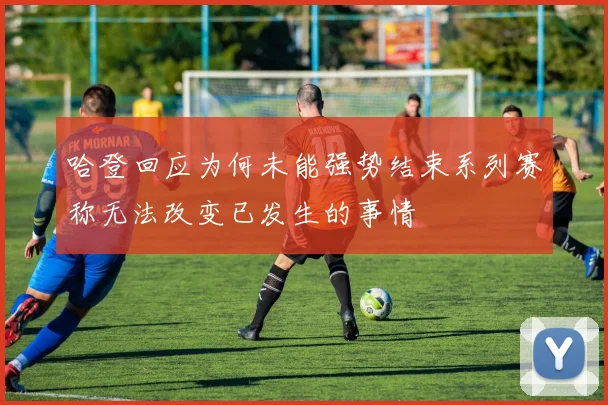 哈登回应为何未能强势结束系列赛称无法改变已发生的事情