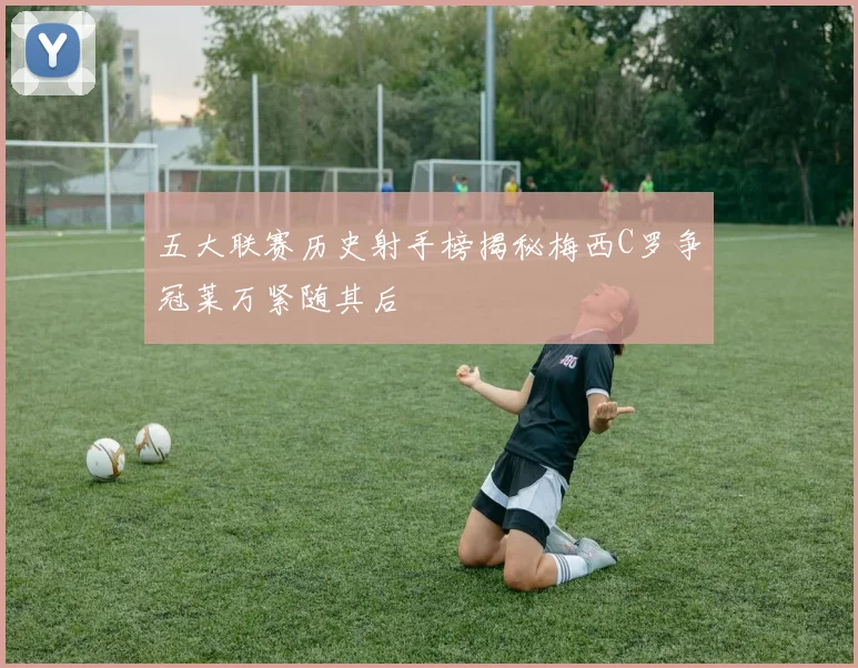 五大联赛历史射手榜揭秘梅西C罗争冠莱万紧随其后