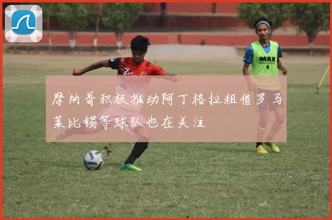 摩纳哥积极推动阿丁格拉租借罗马莱比锡等球队也在关注