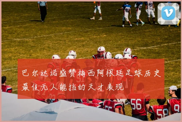 巴尔达诺盛赞梅西阿根廷足球历史最佳无人能挡的天才表现