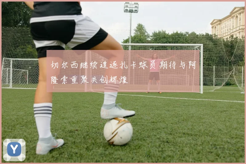 切尔西继续追逐扎卡球员期待与阿隆索重聚共创辉煌
