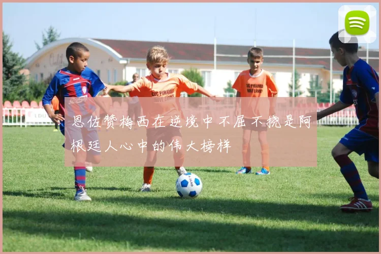 恩佐赞梅西在逆境中不屈不挠是阿根廷人心中的伟大榜样