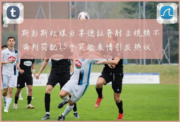 斯彭斯社媒分享德拉普肘击视频不满判罚配15个笑脸表情引发热议